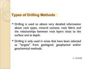 MHRD
NME-ICT
 Drilling is used to obtain very detailed information
about rock types, mineral content, rock fabric and
the relationships between rock layers close to the
surface and at depth.
 Drilling is only used in areas that have been selected
as "targets" from geological, geophysical and/or
geochemical methods.
Types of Drilling Methods
(…Contd)
 