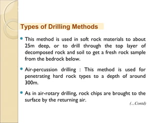 MHRD
NME-ICT
 This method is used in soft rock materials to about
25m deep, or to drill through the top layer of
decomposed rock and soil to get a fresh rock sample
from the bedrock below.
 Air-percussion drilling : This method is used for
penetrating hard rock types to a depth of around
300m.
 As in air-rotary drilling, rock chips are brought to the
surface by the returning air.
Types of Drilling Methods
(…Contd)
 