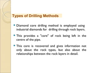 MHRD
NME-ICT
 Diamond core drilling method is employed using
industrial diamonds for drilling through rock layers.
 This provides a "core" of rock being left in the
centre of the pipe.
 This core is recovered and gives information not
only about the rock types, but also about the
relationships between the rock layers in detail.
Types of Drilling Methods
 