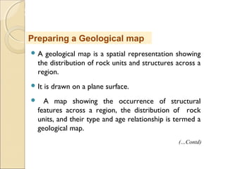 MHRD
NME-ICT
 A geological map is a spatial representation showing
the distribution of rock units and structures across a
region.
 It is drawn on a plane surface.
 A map showing the occurrence of structural
features across a region, the distribution of rock
units, and their type and age relationship is termed a
geological map.
Preparing a Geological map
(…Contd)
 
