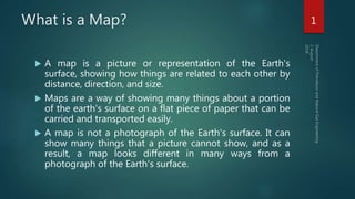 What is a Map?
 A map is a picture or representation of the Earth's
surface, showing how things are related to each other by
distance, direction, and size.
 Maps are a way of showing many things about a portion
of the earth's surface on a flat piece of paper that can be
carried and transported easily.
 A map is not a photograph of the Earth's surface. It can
show many things that a picture cannot show, and as a
result, a map looks different in many ways from a
photograph of the Earth's surface.
1
 
