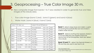 3. Geoprocessing – True Color Image 30 m.
 New composite image from bands 1 to 7 was created in order to generate true and false
images of the stdudy area.
1. True color Image (band 2 (red) , band 3 (green) and band 4 (blue)
2. Water mask ( band 4 (blue) / band 2 (red)
Band 1: detects deep blues and violets. is useful
for tracking fine particles like dust and smoke in
shallow water and air.
Band 9: detects anything that appears clearly in
it must be reflecting very brightly and/or be
above most of the atmosphere. Main Use: detect
cirrus clouds
Band 10 and 11: detect the thermal infrared, or
TIR and they are used to see heat in air.
http://2.bp.blogspot.com/-
NUNWcSBi3qk/UgU6CbPKHrI/AAAAAAAAA28/3Fyw2XM1x4s/s1600/Bandpasse
sL7vL8_Jul20131-1024x611.jpg
 