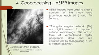  ASTER images were used to create
contours of the study area
(countours each 50m) and TIN
Surface.
 ‘’Triangular irregular networks (TIN)
are digital means to represent
surface morphology. TINs are a
form of vector-based digital
geographic data and are
constructed by triangulating a set
of vertices (points)’’.
4. Geoprocessing – ASTER Images
ASTER image without processing.
Source: USGS Earth Explorer. "ASTER GDEM is a product of
METI and NASA."
 
