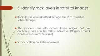 5. Identify rock layers in satelital images
 Rocks layers were identified through the 15 m resolution
satelital image.
 The process took into acount layers edges that are
continous and can be folllow sideways. (Original Lateral
Continuity – Steno’s Principle)
 V rock pattron could be observed
 