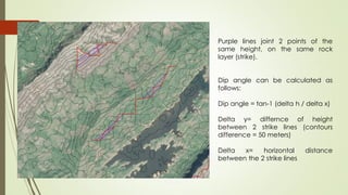 Purple lines joint 2 points of the
same height, on the same rock
layer (strike).
Dip angle can be calculated as
follows:
Dip angle = tan-1 (delta h / delta x)
Delta y= differnce of height
between 2 strike lines (contours
difference = 50 meters)
Delta x= horizontal distance
between the 2 strike lines
 