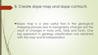 8. Create slope map and slope contacts
Slope map is a very useful tool in the geological
mapping process due to topography changes are the
result of changes in rocks units, folds and faults. One
big approach in geology classification was obtained
with this map and its interpretation
 