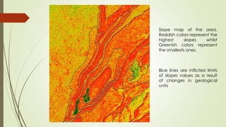Slope map of the area.
Reddish colors represent the
highest slopes whilst
Greenish colors represent
the smallests ones.
Blue lines are inflicted limits
of slopes values as a result
of changes in geological
units
 