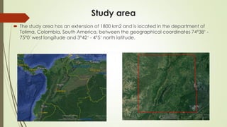 Study area
 The study area has an extension of 1800 km2 and is located in the department of
Tolima, Colombia, South America, between the geographical coordinates 74°38‘ -
75°0' west longitude and 3°42‘ - 4°5‘ north latitude.
 