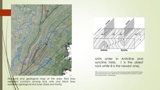 Units order in Anticline and
syncline folds. 1 is the oldest
rock while 8 is the newest one).
http://www.physci.mc.maricopa.edu/Geology/Leighty/Online%20Classes
/GLG103online/GLG103_Lab09_StructuralGeology/GLG103online_Lab09_
AnticlineSyncline01_640x433.jpg
Structural and geological map of the area. Red lines
represent contacts among rock units and black lines
represent geological structures (folds and faults)
 