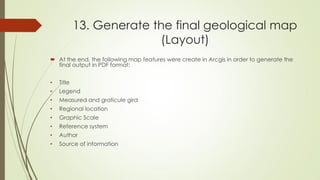 13. Generate the final geological map
(Layout)
 At the end, the following map features were create in Arcgis in order to generate the
final output in PDF format:
• Title
• Legend
• Measured and graticule gird
• Regional location
• Graphic Scale
• Reference system
• Author
• Source of information
 