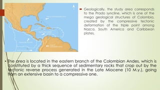  Geologically, the study area corresponds
to the Prado syncline, which is one of the
mega geological structures of Colombia,
created by the compressive tectonic
deformation of the triple point among
Nazca, South America and Caribbean
plates.
• The area is located in the eastern branch of the Colombian Andes, which is
constituted by a thick sequence of sedimentary rocks that crop out by the
tectonic reverse process generated in the Late Miocene (10 M.y.), going
from an extensive basin to a compressive one.
 