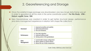 2. Georeferencing and Storage
 Once the satelital image package was downloaded, one new Arcgis data frame was set
in order to georefernce all the work in the same coordinate system - For this Study: UTM -
Datum: wgs84, Zone: 18N
 New Geodatabase was created in order to get better structural design, performance
and data management experience in relation with shape file collections.
Colin Childs, ESRI Education Services
 