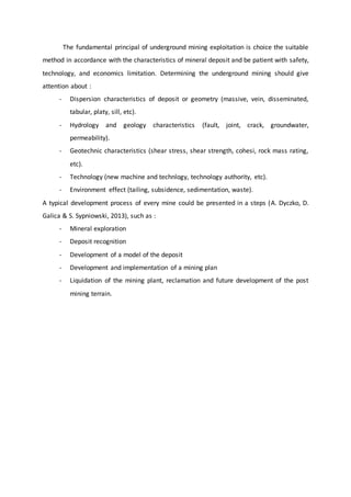 The fundamental principal of underground mining exploitation is choice the suitable
method in accordance with the characteristics of mineral deposit and be patient with safety,
technology, and economics limitation. Determining the underground mining should give
attention about :
- Dispersion characteristics of deposit or geometry (massive, vein, disseminated,
tabular, platy, sill, etc).
- Hydrology and geology characteristics (fault, joint, crack, groundwater,
permeability).
- Geotechnic characteristics (shear stress, shear strength, cohesi, rock mass rating,
etc).
- Technology (new machine and technlogy, technology authority, etc).
- Environment effect (tailing, subsidence, sedimentation, waste).
A typical development process of every mine could be presented in a steps (A. Dyczko, D.
Galica & S. Sypniowski, 2013), such as :
- Mineral exploration
- Deposit recognition
- Development of a model of the deposit
- Development and implementation of a mining plan
- Liquidation of the mining plant, reclamation and future development of the post
mining terrain.
 