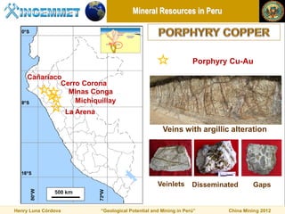 Mineral Resources in Peru




                                                                       Porphyry Cu-Au
     Cañariaco
              Cerro Corona
                Minas Conga
                  Michiquillay
                     La Arena

                                                          Veins with argillic alteration




                                                        Veinlets       Disseminated      Gaps


Henry Luna Córdova              “Geological Potential and Mining in Perú”       China Mining 2012
 