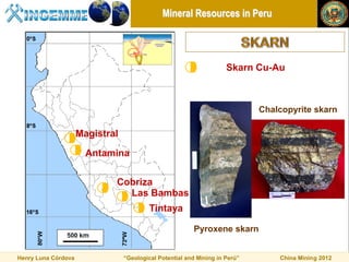 Mineral Resources in Peru




                                                                     Skarn Cu-Au



                                                                             Chalcopyrite skarn

                     Magistral

                       Antamina

                             Cobriza
                               Las Bambas
                                          Tintaya

                                                         Pyroxene skarn


Henry Luna Córdova               “Geological Potential and Mining in Perú”       China Mining 2012
 