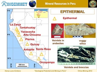 Mineral Resources in Peru



                                                                      Epithermal

     La Zanja
            Tantahuatay
                     Yanacocha
                       Alto Chicama
                        Pierina                         Veinlets in                 vuggy
                           Quicay                       andesites                   silica

                      Antapite Santa Rosa



                                        Orcopampa
                                                                       Veinlets and breccias
Henry Luna Córdova                “Geological Potential and Mining in Perú”        China Mining 2012
 