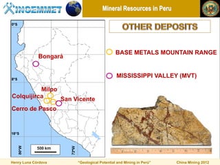 Mineral Resources in Peru




                                            BASE METALS MOUNTAIN RANGE
             Bongará


                                            MISSISSIPPI VALLEY (MVT)

          Milpo
Colquijirca     San Vicente
Cerro de Pasco




Henry Luna Córdova     “Geological Potential and Mining in Perú”   China Mining 2012
 