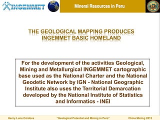 Mineral Resources in Peru




        For the development of the activities Geological,
       Mining and Metallurgical INGEMMET cartographic
       base used as the National Charter and the National
        Geodetic Network by IGN - National Geographic
         Institute also uses the Territorial Demarcation
        developed by the National Institute of Statistics
                      and Informatics - INEI

Henry Luna Córdova   “Geological Potential and Mining in Perú”   China Mining 2012
 