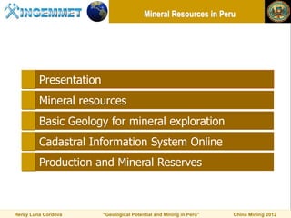Mineral Resources in Peru




         Presentation
         Mineral resources
         Basic Geology for mineral exploration
         Cadastral Information System Online
         Production and Mineral Reserves



Henry Luna Córdova      “Geological Potential and Mining in Perú”   China Mining 2012
 