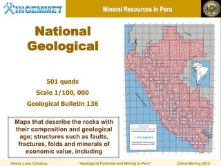 Mineral Resources in Peru


         National
        Geological

                 501 quads
            Scale 1/100, 000
       Geological Bulletin 136

 Maps that describe the rocks with
 their composition and geological
   age; structures such as faults,
  fractures, folds and minerals of
     economic value, including
Henry Luna Córdova       “Geological Potential and Mining in Perú”   China Mining 2012
 