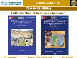 Mineral Resources in Peru

                     Research Bulletins
          Bulletins Mineral Resources Research




Henry Luna Córdova    “Geological Potential and Mining in Perú”   China Mining 2012
 