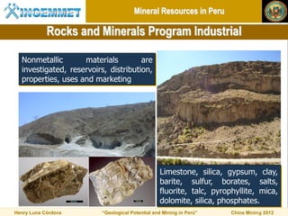 Mineral Resources in Peru

            Rocks and Minerals Program Industrial

  Nonmetallic       materials         are
  investigated, reservoirs, distribution,
  properties, uses and marketing




                                                 Limestone, silica, gypsum, clay,
                                                 barite, sulfur, borates, salts,
                                                 fluorite, talc, pyrophyllite, mica,
                                                 dolomite, silica, phosphates.
Henry Luna Córdova       “Geological Potential and Mining in Perú”    China Mining 2012
 