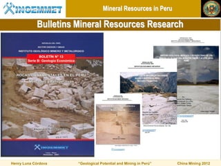 Mineral Resources in Peru

            Bulletins Mineral Resources Research




Henry Luna Córdova    “Geological Potential and Mining in Perú”   China Mining 2012
 