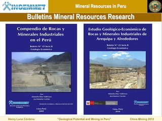 Mineral Resources in Peru

            Bulletins Mineral Resources Research




Henry Luna Córdova    “Geological Potential and Mining in Perú”   China Mining 2012
 