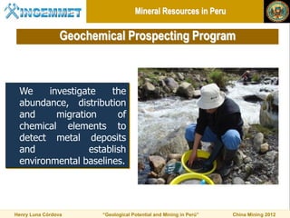 Mineral Resources in Peru

                 Geochemical Prospecting Program



 We     investigate    the
 abundance, distribution
 and      migration      of
 chemical elements to
 detect metal deposits
 and              establish
 environmental baselines.




Henry Luna Córdova      “Geological Potential and Mining in Perú”   China Mining 2012
 