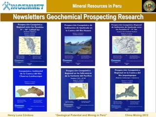 Mineral Resources in Peru

   Newsletters Geochemical Prospecting Research




Henry Luna Córdova   “Geological Potential and Mining in Perú”   China Mining 2012
 
