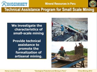 Mineral Resources in Peru

Technical Assistance Program for Small Scale Mining


       We investigate the
         characteristics of
        small-scale mining

         Provide technical
             assistance to
             promote the
           formalization of
          artisanal mining.



Henry Luna Córdova    “Geological Potential and Mining in Perú”   China Mining 2012
 