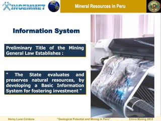 Mineral Resources in Peru




   Information System

Preliminary Title of the Mining
General Law Establishes :



" The State evaluates and
preserves natural resources, by
developing a Basic Information
System for fostering investment "




Henry Luna Córdova   “Geological Potential and Mining in Perú”   China Mining 2012
 