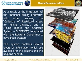 Mineral Resources in Peru


As a result of the integration of
the “National Mining Cadastre”
with    other     sectors,    the
“Cadastre of Restricted Areas
for Mining Activity”, and a
Mining Rights and Cadastre
System – SIDEMCAT, integrated
with the Regional Governments
have been created.

This system contains several
layers of information which are
available for the citizens and the
Regions benefit.

Henry Luna Córdova    “Geological Potential and Mining in Perú”   China Mining 2012
 