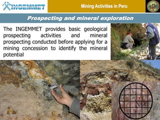 Mining Activities in Peru

              Prospecting and mineral exploration
The INGEMMET provides basic geological
prospecting    activities  and     mineral
prospecting conducted before applying for a
mining concession to identify the mineral
potential




 Henry Luna Córdova    “Geological Potential and Mining in Perú”     China Mining 2012
 