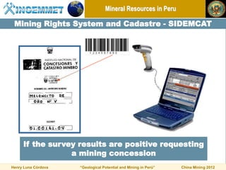 Mineral Resources in Peru

 Mining Rights System and Cadastre - SIDEMCAT




     If the survey results are positive requesting
                 a mining concession
Henry Luna Córdova   “Geological Potential and Mining in Perú”   China Mining 2012
 