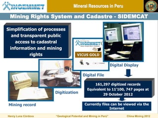 Mineral Resources in Peru

 Mining Rights System and Cadastre - SIDEMCAT

Simplification of processes
   and transparent public
     access to cadastral
  information and mining
           rights                     VICUS GOLD

                                                                  Digital Display

                                           Digital File

                                                  161,297 digitized records
                                              Equivalent to 11'100, 747 pages at
                      Digitization                    29 October 2012


Mining record                               Currently files can be viewed via the
                                                           Internet

Henry Luna Córdova    “Geological Potential and Mining in Perú”           China Mining 2012
 