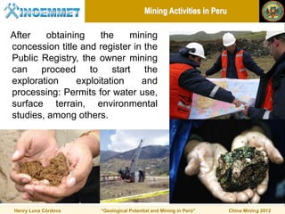 Mining Activities in Peru

After    obtaining    the    mining
concession title and register in the
Public Registry, the owner mining
can proceed to start the
exploration     exploitation    and
processing: Permits for water use,
surface terrain, environmental
studies, among others.




Henry Luna Córdova    “Geological Potential and Mining in Perú”     China Mining 2012
 