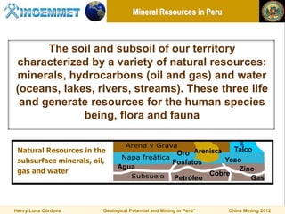 Mineral Resources in Peru



      The soil and subsoil of our territory
characterized by a variety of natural resources:
minerals, hydrocarbons (oil and gas) and water
(oceans, lakes, rivers, streams). These three life
 and generate resources for the human species
             being, flora and fauna


 Natural Resources in the                              Oro
                                                                      Talco
 subsurface minerals, oil,                            Fosfatos      Yeso
                               Agua                                     Zinc
 gas and water                                                  Cobre
                                                       Petróleo            Gas



Henry Luna Córdova      “Geological Potential and Mining in Perú”   China Mining 2012
 