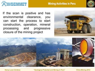 Mining Activities in Peru


If the scan is positive and has
 environmental clearance, you
 can start the process to start
 construction, operation, mineral
 processing     and    progressive
 closure of the mining project




 Henry Luna Córdova   “Geological Potential and Mining in Perú”     China Mining 2012
 