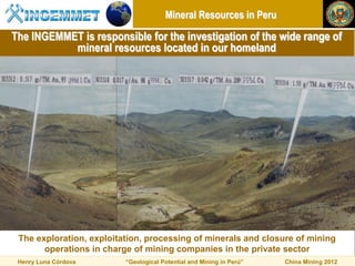 Mineral Resources in Peru

The INGEMMET is responsible for the investigation of the wide range of
           mineral resources located in our homeland




 The exploration, exploitation, processing of minerals and closure of mining
       operations in charge of mining companies in the private sector
 Henry Luna Córdova       “Geological Potential and Mining in Perú”   China Mining 2012
 