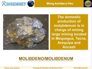 Mining Activities in Peru



                                                  The domestic
                                                  production of
                                                molybdenum is in
                                                charge of mining
                                              large mining located
                                              in Moquegua, Tacna,
                                                  Arequipa and
                                                     Ancash




Henry Luna Córdova   “Geological Potential and Mining in Perú”     China Mining 2012
 