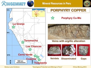 Mineral Resources in Peru




                                                                 Porphyry Cu-Mo

         La Granja




                     Toromocho                      Veins with argillic alteration

                      Los Chancas


                Cerro Verde
                      Cuajone                     Veinlets       Disseminated      Gaps
                              Toquepala
Henry Luna Córdova        “Geological Potential and Mining in Perú”       China Mining 2012
 