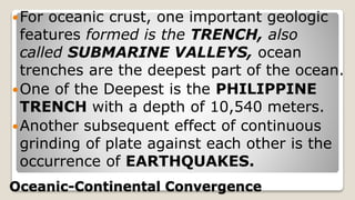 Oceanic-Continental Convergence
For oceanic crust, one important geologic
features formed is the TRENCH, also
called SUBMARINE VALLEYS, ocean
trenches are the deepest part of the ocean.
One of the Deepest is the PHILIPPINE
TRENCH with a depth of 10,540 meters.
Another subsequent effect of continuous
grinding of plate against each other is the
occurrence of EARTHQUAKES.
 