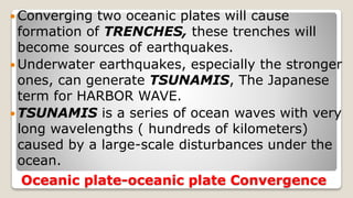 Oceanic plate-oceanic plate Convergence
 Converging two oceanic plates will cause
formation of TRENCHES, these trenches will
become sources of earthquakes.
 Underwater earthquakes, especially the stronger
ones, can generate TSUNAMIS, The Japanese
term for HARBOR WAVE.
 TSUNAMIS is a series of ocean waves with very
long wavelengths ( hundreds of kilometers)
caused by a large-scale disturbances under the
ocean.
 