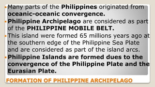 FORMATION OF PHILIPPINE ARCHIPELAGO
 Many parts of the Philippines originated from
oceanic-oceanic convergence.
 Philippine Archipelago are considered as part
of the PHILIPPINE MOBILE BELT.
 This island were formed 65 millions years ago at
the southern edge of the Philippine Sea Plate
and are considered as part of the island arcs.
 Philippine Islands are formed dues to the
convergence of the Philippine Plate and the
Eurasian Plate.
 