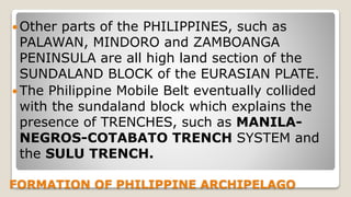 FORMATION OF PHILIPPINE ARCHIPELAGO
 Other parts of the PHILIPPINES, such as
PALAWAN, MINDORO and ZAMBOANGA
PENINSULA are all high land section of the
SUNDALAND BLOCK of the EURASIAN PLATE.
 The Philippine Mobile Belt eventually collided
with the sundaland block which explains the
presence of TRENCHES, such as MANILA-
NEGROS-COTABATO TRENCH SYSTEM and
the SULU TRENCH.
 