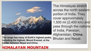 HIMALAYAN MOUNTAIN
The Himalayas stretch
across the north eastern
portion of India. They
cover approximately
1,500 mi (2,400 km) and
pass through the nations
of India, Pakistan,
Afghanistan, China,
Bhutan and Nepal.The range has many of Earth's highest peaks,
including the highest, Mount Everest, at the
border between Nepal and China
 