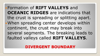 DIVERGENT BOUNDARY
Formation of RIFT VALLEYS and
OCEANIC RIDGES are indications that
the crust is spreading or splitting apart.
When spreading center develops within
continent, the crust may break into
several segments. The breaking leads to
faulted valleys called RIFT VALLEYS.
 