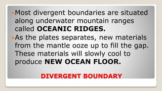 DIVERGENT BOUNDARY
Most divergent boundaries are situated
along underwater mountain ranges
called OCEANIC RIDGES.
As the plates separates, new materials
from the mantle ooze up to fill the gap.
These materials will slowly cool to
produce NEW OCEAN FLOOR.
 
