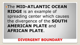 DIVERGENT BOUNDARY
The MID-ATLANTIC OCEAN
RIDGE is an example of
spreading center which causes
the divergence of the SOUTH
AMERICAN PLATE and
AFRICAN PLATE.
 